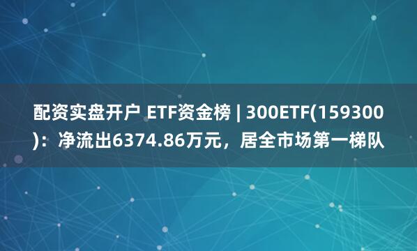 配资实盘开户 ETF资金榜 | 300ETF(159300)：净流出6374.86万元，居全市场第一梯队