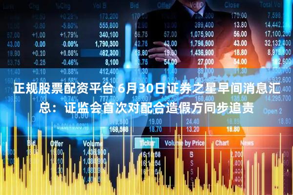正规股票配资平台 6月30日证券之星早间消息汇总：证监会首次对配合造假方同步追责