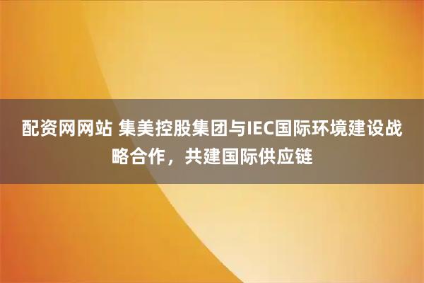配资网网站 集美控股集团与IEC国际环境建设战略合作，共建国际供应链