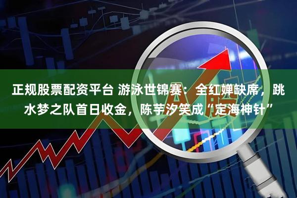 正规股票配资平台 游泳世锦赛：全红婵缺席，跳水梦之队首日收金，陈芋汐笑成“定海神针”