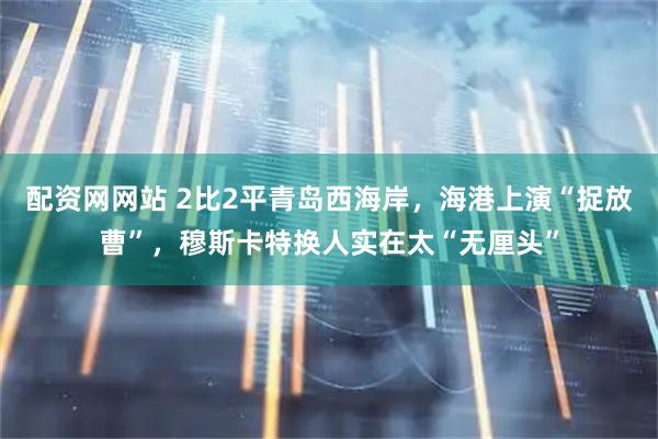 配资网网站 2比2平青岛西海岸，海港上演“捉放曹”，穆斯卡特换人实在太“无厘头”