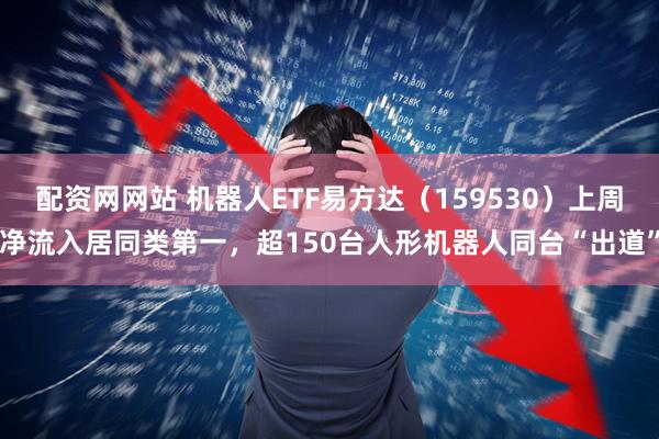 配资网网站 机器人ETF易方达（159530）上周净流入居同类第一，超150台人形机器人同台“出道”