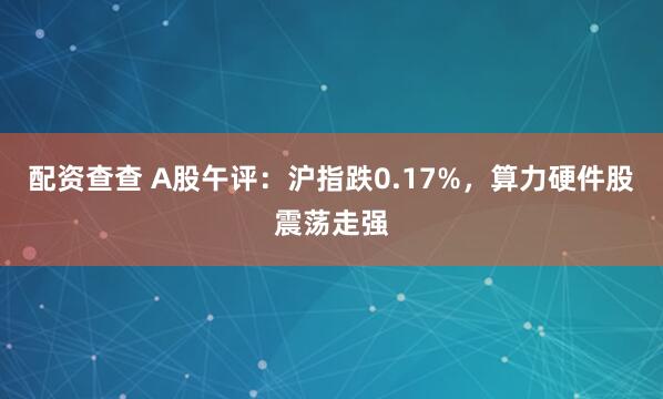 配资查查 A股午评：沪指跌0.17%，算力硬件股震荡走强