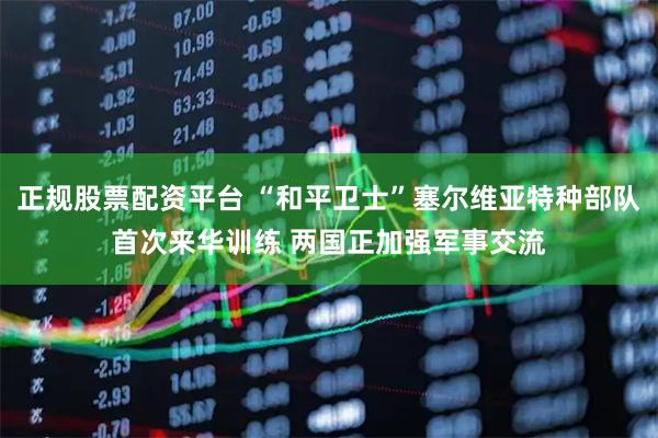 正规股票配资平台 “和平卫士”塞尔维亚特种部队首次来华训练 两国正加强军事交流