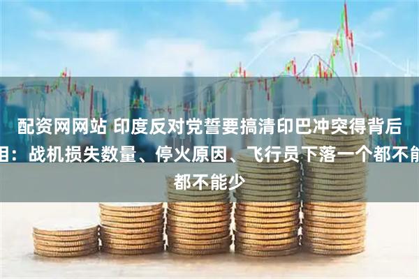 配资网网站 印度反对党誓要搞清印巴冲突得背后真相：战机损失数量、停火原因、飞行员下落一个都不能少