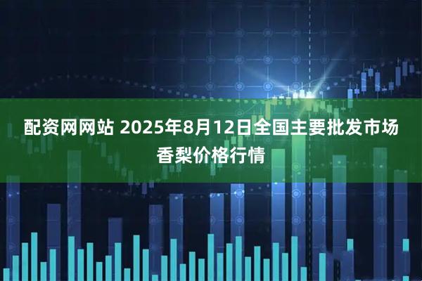 配资网网站 2025年8月12日全国主要批发市场香梨价格行情