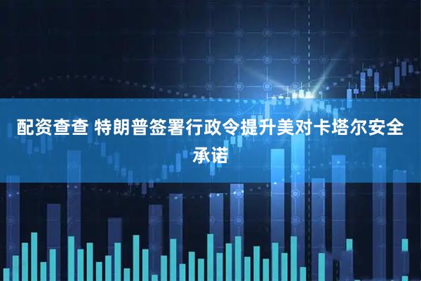 配资查查 特朗普签署行政令提升美对卡塔尔安全承诺