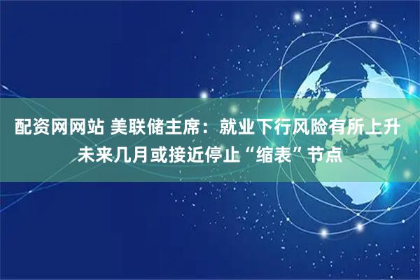 配资网网站 美联储主席：就业下行风险有所上升 未来几月或接近停止“缩表”节点