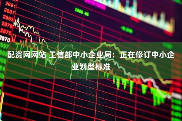配资网网站 工信部中小企业局：正在修订中小企业划型标准