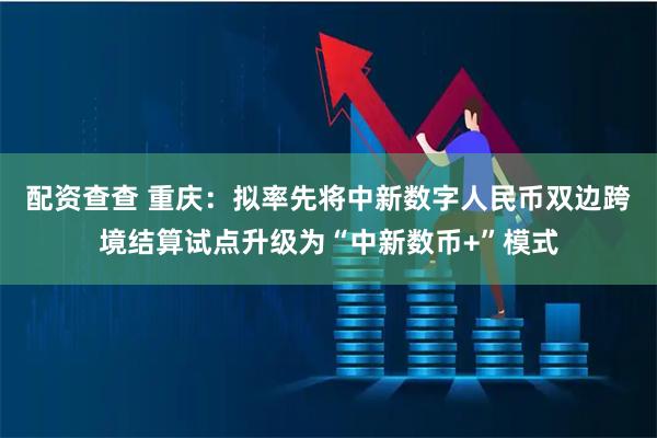 配资查查 重庆：拟率先将中新数字人民币双边跨境结算试点升级为“中新数币+”模式