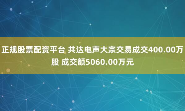 正规股票配资平台 共达电声大宗交易成交400.00万股 成交额5060.00万元