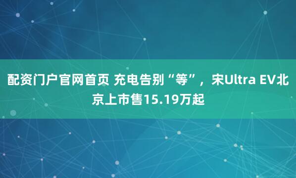 配资门户官网首页 充电告别“等”，宋Ultra EV北京上市售15.19万起