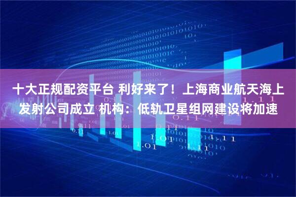 十大正规配资平台 利好来了！上海商业航天海上发射公司成立 机构：低轨卫星组网建设将加速