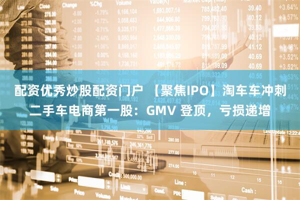 配资优秀炒股配资门户 【聚焦IPO】淘车车冲刺二手车电商第一股:GMV 登顶,亏损递增