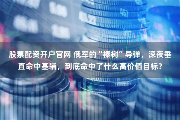 股票配资开户官网 俄军的“榛树”导弹，深夜垂直命中基辅，到底命中了什么高价值目标？