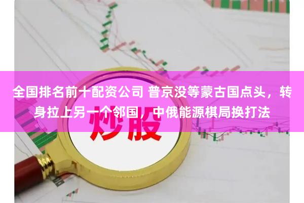 全国排名前十配资公司 普京没等蒙古国点头，转身拉上另一个邻国，中俄能源棋局换打法