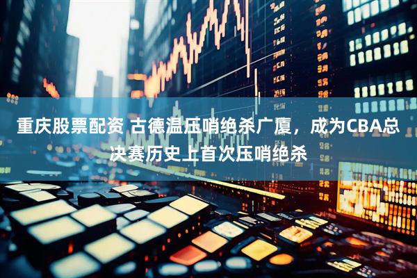 重庆股票配资 古德温压哨绝杀广厦，成为CBA总决赛历史上首次压哨绝杀