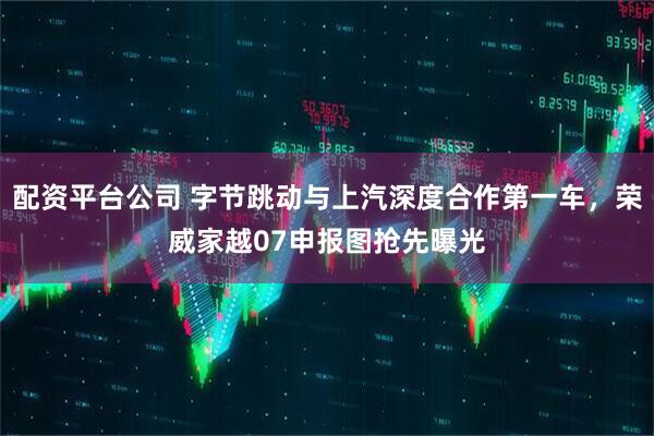 配资平台公司 字节跳动与上汽深度合作第一车，荣威家越07申报图抢先曝光