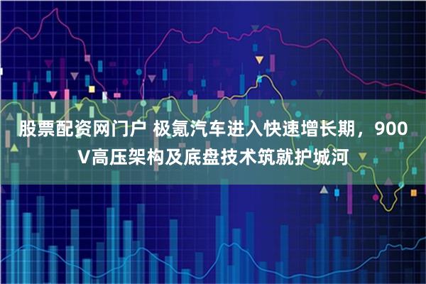 股票配资网门户 极氪汽车进入快速增长期，900V高压架构及底盘技术筑就护城河
