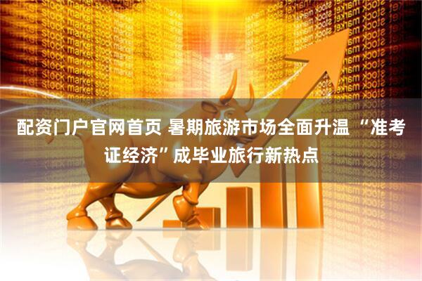 配资门户官网首页 暑期旅游市场全面升温 “准考证经济”成毕业旅行新热点