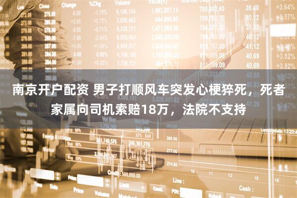 南京开户配资 男子打顺风车突发心梗猝死，死者家属向司机索赔18万，法院不支持