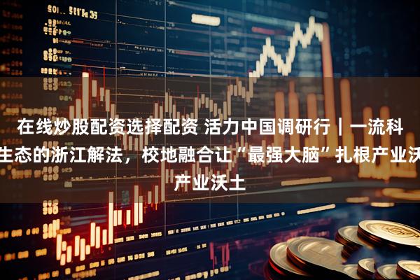 在线炒股配资选择配资 活力中国调研行｜一流科创生态的浙江解法，校地融合让“最强大脑”扎根产业沃土