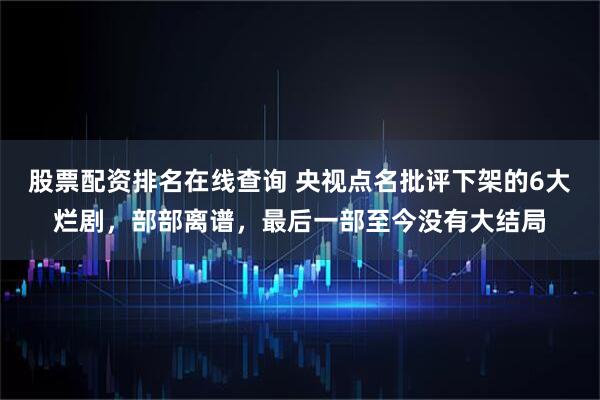 股票配资排名在线查询 央视点名批评下架的6大烂剧，部部离谱，最后一部至今没有大结局