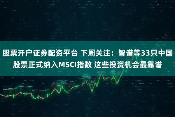 股票开户证券配资平台 下周关注：智谱等33只中国股票正式纳入MSCI指数 这些投资机会最靠谱
