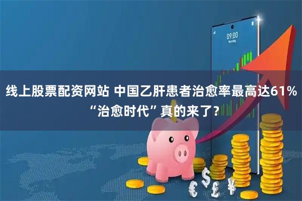 线上股票配资网站 中国乙肝患者治愈率最高达61% “治愈时代”真的来了？