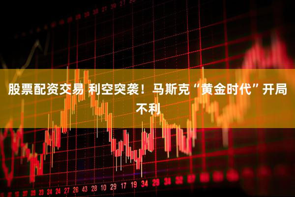 股票配资交易 利空突袭！马斯克“黄金时代”开局不利