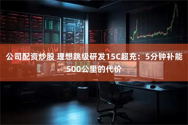 公司配资炒股 理想跳级研发15C超充：5分钟补能500公里的代价