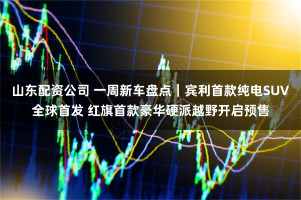 山东配资公司 一周新车盘点｜宾利首款纯电SUV全球首发 红旗首款豪华硬派越野开启预售