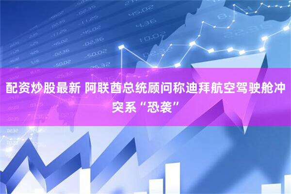 配资炒股最新 阿联酋总统顾问称迪拜航空驾驶舱冲突系“恐袭”
