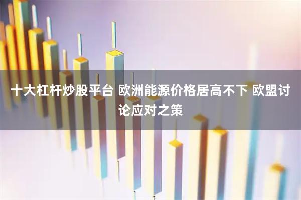 十大杠杆炒股平台 欧洲能源价格居高不下 欧盟讨论应对之策